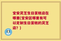 宝安灵芝生日蛋糕店在哪里(宝安区哪里有可以定制生日蛋糕的灵芝店？)