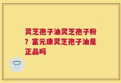 灵芝孢子油灵芝孢子粉？富元康灵芝孢子油是正品吗