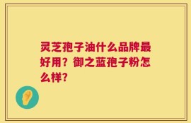 灵芝孢子油什么品牌最好用？御之蓝孢子粉怎么样？