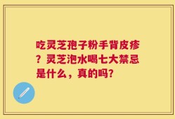 吃灵芝孢子粉手背皮疹？灵芝泡水喝七大禁忌是什么，真的吗？