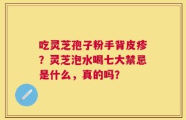 吃灵芝孢子粉手背皮疹？灵芝泡水喝七大禁忌是什么，真的吗？