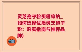 灵芝孢子粉买哪家的_如何选择优质灵芝孢子粉：购买指南与推荐品牌)