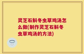 灵芝石斛冬虫草鸡汤怎么做(制作灵芝石斛冬虫草鸡汤的方法)