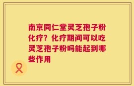 南京同仁堂灵芝孢子粉化疗？化疗期间可以吃灵芝孢子粉吗能起到哪些作用