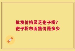 批发价格灵芝孢子粉？孢子粉市面售价是多少