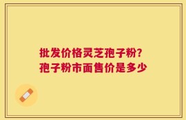 批发价格灵芝孢子粉？孢子粉市面售价是多少