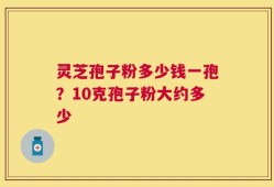 灵芝孢子粉多少钱一孢？10克孢子粉大约多少