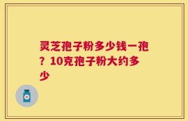 灵芝孢子粉多少钱一孢？10克孢子粉大约多少