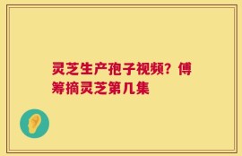 灵芝生产孢子视频？傅筹摘灵芝第几集