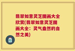 翡翠如意灵芝图画大全欣赏(翡翠如意灵芝图画大全：灵气盎然的自然之美)