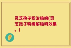 灵芝孢子粉治脑鸣(灵芝孢子粉缓解脑鸣效果。)