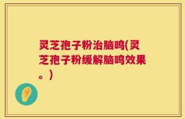 灵芝孢子粉治脑鸣(灵芝孢子粉缓解脑鸣效果。)