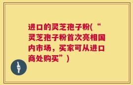进口的灵芝孢子粉(“灵芝孢子粉首次亮相国内市场，买家可从进口商处购买”)
