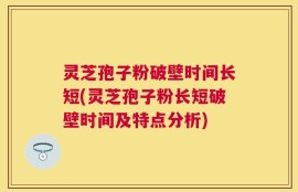 灵芝孢子粉破壁时间长短(灵芝孢子粉长短破壁时间及特点分析)