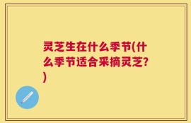灵芝生在什么季节(什么季节适合采摘灵芝？)