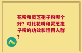 花粉和灵芝孢子粉哪个好？对比花粉和灵芝孢子粉的功效和适用人群？