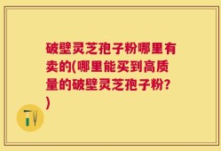 破壁灵芝孢子粉哪里有卖的(哪里能买到高质量的破壁灵芝孢子粉？)