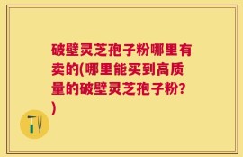 破壁灵芝孢子粉哪里有卖的(哪里能买到高质量的破壁灵芝孢子粉？)