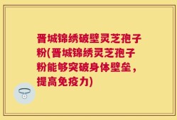 晋城锦绣破壁灵芝孢子粉(晋城锦绣灵芝孢子粉能够突破身体壁垒，提高免疫力)