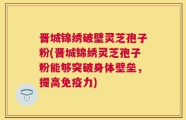 晋城锦绣破壁灵芝孢子粉(晋城锦绣灵芝孢子粉能够突破身体壁垒，提高免疫力)