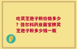 吃灵芝孢子粉价格多少？佳尔科药业菌宝牌灵芝孢子粉多少钱一瓶