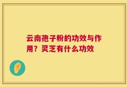 云南孢子粉的功效与作用？灵芝有什么功效
