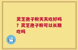 灵芝孢子粉天天吃好吗？灵芝孢子粉可以长期吃吗