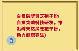 自贡破壁灵芝孢子粉(自贡突破科技研发，推出纯天然灵芝孢子粉，助力健康养生)