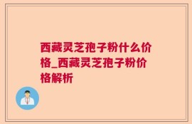 西藏灵芝孢子粉什么价格_西藏灵芝孢子粉价格解析