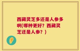 西藏灵芝多还是人参多啊(哪种更好？西藏灵芝还是人参？)