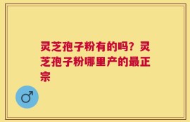 灵芝孢子粉有的吗？灵芝孢子粉哪里产的最正宗