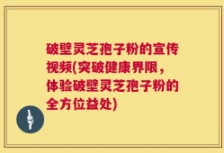 破壁灵芝孢子粉的宣传视频(突破健康界限，体验破壁灵芝孢子粉的全方位益处)