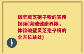 破壁灵芝孢子粉的宣传视频(突破健康界限，体验破壁灵芝孢子粉的全方位益处)