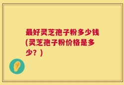 最好灵芝孢子粉多少钱(灵芝孢子粉价格是多少？)