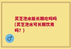 灵芝泡水能长期吃吗吗(灵芝泡水可长期饮用吗？)