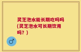 灵芝泡水能长期吃吗吗(灵芝泡水可长期饮用吗？)
