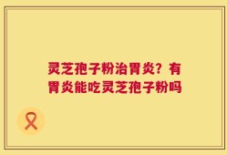 灵芝孢子粉治胃炎？有胃炎能吃灵芝孢子粉吗