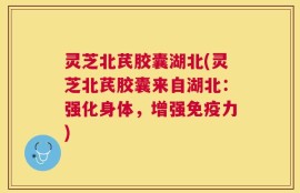 灵芝北芪胶囊湖北(灵芝北芪胶囊来自湖北：强化身体，增强免疫力)