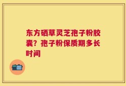 东方硒草灵芝孢子粉胶囊？孢子粉保质期多长时间