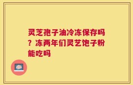 灵芝孢子油冷冻保存吗？冻两年们灵艺饱子粉能吃吗