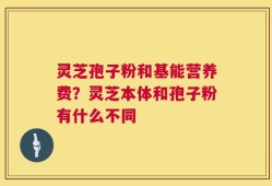 灵芝孢子粉和基能营养费？灵芝本体和孢子粉有什么不同