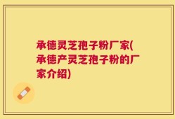 承德灵芝孢子粉厂家(承德产灵芝孢子粉的厂家介绍)