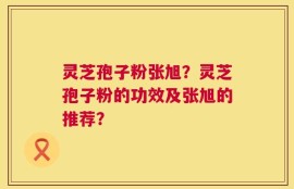 灵芝孢子粉张旭？灵芝孢子粉的功效及张旭的推荐？