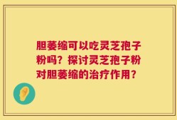 胆萎缩可以吃灵芝孢子粉吗？探讨灵芝孢子粉对胆萎缩的治疗作用？