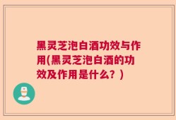 黑灵芝泡白酒功效与作用(黑灵芝泡白酒的功效及作用是什么？)