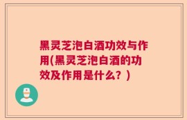 黑灵芝泡白酒功效与作用(黑灵芝泡白酒的功效及作用是什么？)