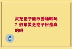 灵芝孢子能改善睡眠吗？敖东灵芝孢子粉是真的吗