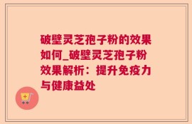 破壁灵芝孢子粉的效果如何_破壁灵芝孢子粉效果解析：提升免疫力与健康益处