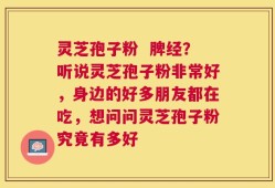 灵芝孢子粉  脾经？听说灵芝孢子粉非常好，身边的好多朋友都在吃，想问问灵芝孢子粉究竟有多好