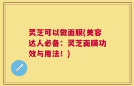 灵芝可以做面膜(美容达人必备：灵芝面膜功效与用法！)